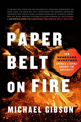 Paper Belt on Fire: How Renegade Investors Sparked a Revolt Against the University: Gibson, Michael: 9781641772457: Amazon.com: Books Paper Belt on Fire: How Renegade Investors Sparked a Revolt Against the University: Gibson, Michael: 9781641772457: Amazon.com: Books
